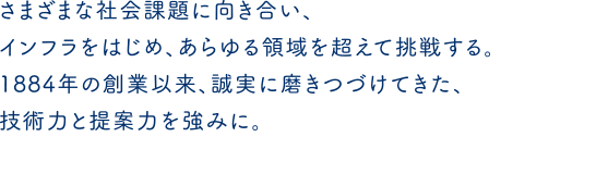 さまざまな社会課題に向き合い、インフラをはじめ、あらゆる領域を超えて挑戦する。1884年の創業以来、誠実に磨きつづけてきた、技術力と提案力を強みに。