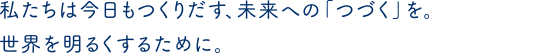 私たちは今日もつくりだす、未来への「つづく」を。世界を明るくするために。